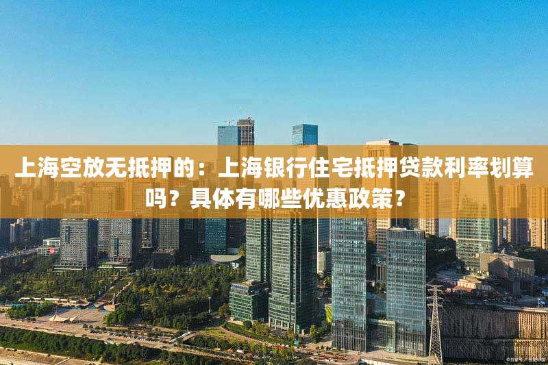 上海空放无抵押的：上海银行住宅抵押贷款利率划算吗？具体有哪些优惠政策？
